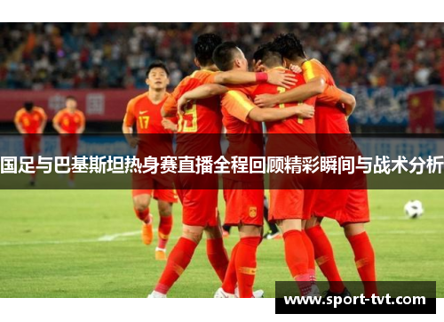 国足与巴基斯坦热身赛直播全程回顾精彩瞬间与战术分析